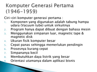 Ciri-ciri komputer generasi pertama :
1.   Komponen yang digunakan adalah tabung hampa
     udara (Vacuum tube) untuk sirkuitnya
2.   Program hanya dapat dibuat dengan bahasa mesin
3.   Menggunakan simpanan luar, magnetic tape &
     magnetic disk
4.   Ukuran fisik komputer besar
5.   Cepat panas sehingga memerlukan pendingin
6.   Prosesnya kurang cepat
7.   Simpananya kecil
8.   Membutuhkan daya listrik yang besar
9.   Orientasi utamanya dalam aplikasi bisnis
 