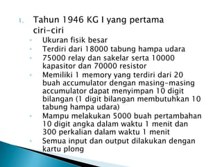 1.       Tahun 1946 KG I yang pertama
         ciri-ciri
     ◦    Ukuran fisik besar
     ◦    Terdiri dari 18000 tabung hampa udara
     ◦    75000 relay dan sakelar serta 10000
          kapasitor dan 70000 resistor
     ◦    Memiliki 1 memory yang terdiri dari 20
          buah accumulator dengan masing-masing
          accumulator dapat menyimpan 10 digit
          bilangan (1 digit bilangan membutuhkan 10
          tabung hampa udara)
     ◦    Mampu melakukan 5000 buah pertambahan
          10 digit angka dalam waktu 1 menit dan
          300 perkalian dalam waktu 1 menit
     ◦    Semua input dan output dilakukan dengan
          kartu plong
 