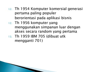 12.   Th 1954 Komputer komersial generasi
      pertama paling populer
      berorientasi pada aplikasi bisnis
12.   Th 1956 komputer yang
      menggunakan simpanan luar dengan
      akses secara random yang pertama
13.   Th 1959 IBM 705 (dibuat utk
      mengganti 701)
 