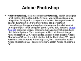 Adobe Photoshop
• Adobe Photoshop, atau biasa disebut Photoshop, adalah perangkat
lunak editor citra buatan Adobe Systems yang dikhususkan untuk
pengeditan foto/gambar dan pembuatan efek. Perangkat lunak ini
banyak digunakan oleh fotografer digital dan perusahaan
iklan sehingga dianggap sebagai pemimpin pasar (market leader)
untuk perangkat lunak pengolah gambar/foto, dan, bersama Adobe
Acrobat, dianggap sebagai produk terbaik yang pernah diproduksi
oleh Adobe Systems. Versi kedelapan aplikasi ini disebut dengan
nama Photoshop CS (Creative Suite), versi sembilan disebut Adobe
Photoshop CS2, versi sepuluh disebut Adobe Photoshop CS3 , versi
kesebelas adalah Adobe Photoshop CS4 , versi keduabelas adalah
Adobe Photoshop CS5 , dan versi terbaru adalah Adobe Photoshop
CC
 