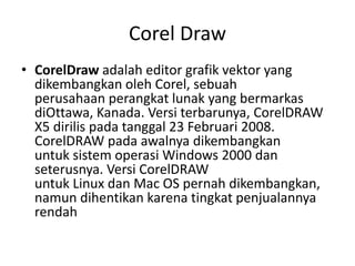 Corel Draw
• CorelDraw adalah editor grafik vektor yang
dikembangkan oleh Corel, sebuah
perusahaan perangkat lunak yang bermarkas
diOttawa, Kanada. Versi terbarunya, CorelDRAW
X5 dirilis pada tanggal 23 Februari 2008.
CorelDRAW pada awalnya dikembangkan
untuk sistem operasi Windows 2000 dan
seterusnya. Versi CorelDRAW
untuk Linux dan Mac OS pernah dikembangkan,
namun dihentikan karena tingkat penjualannya
rendah
 