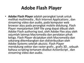 Adobe Flash Player
• Adobe Flash Player adalah perangkat lunak untuk
melihat multimedia , Rich Internet Applications , dan
streaming video dan audio, pada komputer web
browser atau pada perangkat mobile didukung. Flash
Player menjalankan SWF file yang dapat dibuat oleh
Adobe Flash authoring tool, oleh Adobe Flex atau oleh
sejumlah lainnya Macromedia dan peralatan pihak
ketiga. Flash Player diciptakan oleh Macromedia dan
sekarang dikembangkan dan didistribusikan oleh
Adobe Systems setelah akuisisi. Flash Player
mendukung vektor dan raster grafis , grafis 3D , sebuah
bahasa scripting tertanam disebut ActionScript , dan
streaming video dan audio.
 