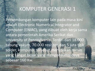KOMPUTER GENERASI 1
Perkembangan komputer lain pada masa kini
adalah Electronic Numerical Integrator and
Computer (ENIAC), yang dibuat oleh kerja sama
antara pemerintah Amerika Serikat dan
University of Pennsylvania. Terdiri dari 18.000
tabung vakum, 70.000 resistor, dan 5 juta titik
solder, komputer tersebut merupakan mesin
yang sangat besar yang mengonsumsi daya
sebesar 160 Kw.
 