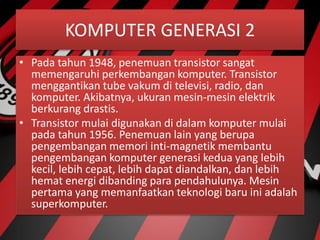 KOMPUTER GENERASI 2
• Pada tahun 1948, penemuan transistor sangat
memengaruhi perkembangan komputer. Transistor
menggantikan tube vakum di televisi, radio, dan
komputer. Akibatnya, ukuran mesin-mesin elektrik
berkurang drastis.
• Transistor mulai digunakan di dalam komputer mulai
pada tahun 1956. Penemuan lain yang berupa
pengembangan memori inti-magnetik membantu
pengembangan komputer generasi kedua yang lebih
kecil, lebih cepat, lebih dapat diandalkan, dan lebih
hemat energi dibanding para pendahulunya. Mesin
pertama yang memanfaatkan teknologi baru ini adalah
superkomputer.
 