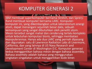 KOMPUTER GENERASI 2
IBM membuat superkomputer bernama Stretch, dan Sprery-
Rand membuat komputer bernama LARC. Komputer-
komputer ini, yang dikembangkan untuk laboratorium energi
atom, dapat menangani sejumlah besar data, sebuah
kemampuan yang sangat dibutuhkan oleh peneliti atom.
Mesin tersebut sangat mahal dan cenderung terlalu kompleks
untuk kebutuhan komputasi bisnis, sehingga membatasi
kepopulerannya. Hanya ada dua LARC yang pernah dipasang
dan digunakan: satu di Lawrence Radiation Labs di Livermore,
California, dan yang lainnya di US Navy Research and
Development Center di Washington D.C. Komputer generasi
kedua menggantikan bahasa mesin dengan bahasa assembly.
Bahasa assembly adalah bahasa yang menggunakan
singkatan-singakatan untuk menggantikan kode biner.
 