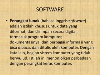 SOFTWARE
• Perangkat lunak (bahasa Inggris:software)
adalah istilah khusus untuk data yang
diformat, dan disimpan secara digital,
termasuk program komputer,
dokumentasinya, dan berbagai informasi yang
bisa dibaca, dan ditulis oleh komputer. Dengan
kata lain, bagian sistem komputer yang tidak
berwujud. Istilah ini menonjolkan perbedaan
dengan perangkat keras komputer.
 