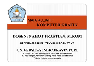 MMMMAAAATTTTAAAA KKKKUUUULLLLIIIIAAAAHHHH :::: 
KOMPUTER GRAFIK 
DOSEN: NAHOT FRASTIAN, M.KOM 
PROGRAM STUDI : TEKNIK INFORMATIKA 
UNIVERSITAS INDRAPRASTA PGRI 
JL. Nangka No. 58 C Tanjung Barat Jagakarsa, Jakarta Selatan 
JL. Raya Tengah, Kelurahan Gedong, Pasar Rebo, Jakarta Timur 
Website : http://www.unindra.ac.id 
 