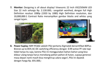 7. Monitor: Designing is all about display! Viewsonic 22 Inch VX2250WM LED 
Size 22 inch seharga Rp. 2.130.000,- sangatlah worthed, dengan full High 
Definition resolusi 1080p (1920 by 1080) High Definition resolution, dan 
10,000,000:1 Contrast Ratio menampilkan gambar blacks and whites yang 
sangat tajam. 
8. Power Suplay: NRP-PC602 adalah PSU pertama Xigmatek bersertifikat 80Plus 
Bronze up to 85% AC-DC switching efficiency dengan 0.99 active PF rate tapi 
tidak hanya itu saja, karena PSU ini menggunakan bahan-bahan yang bisa 
didaur ulang tanpa harus menebang pohon-pohon di hutan, supaya generasi 
masa depan nanti masih bisa menghirup udara segar!, PSU ini dipatok 
dengan harga Rp. 691.000,- 
 
