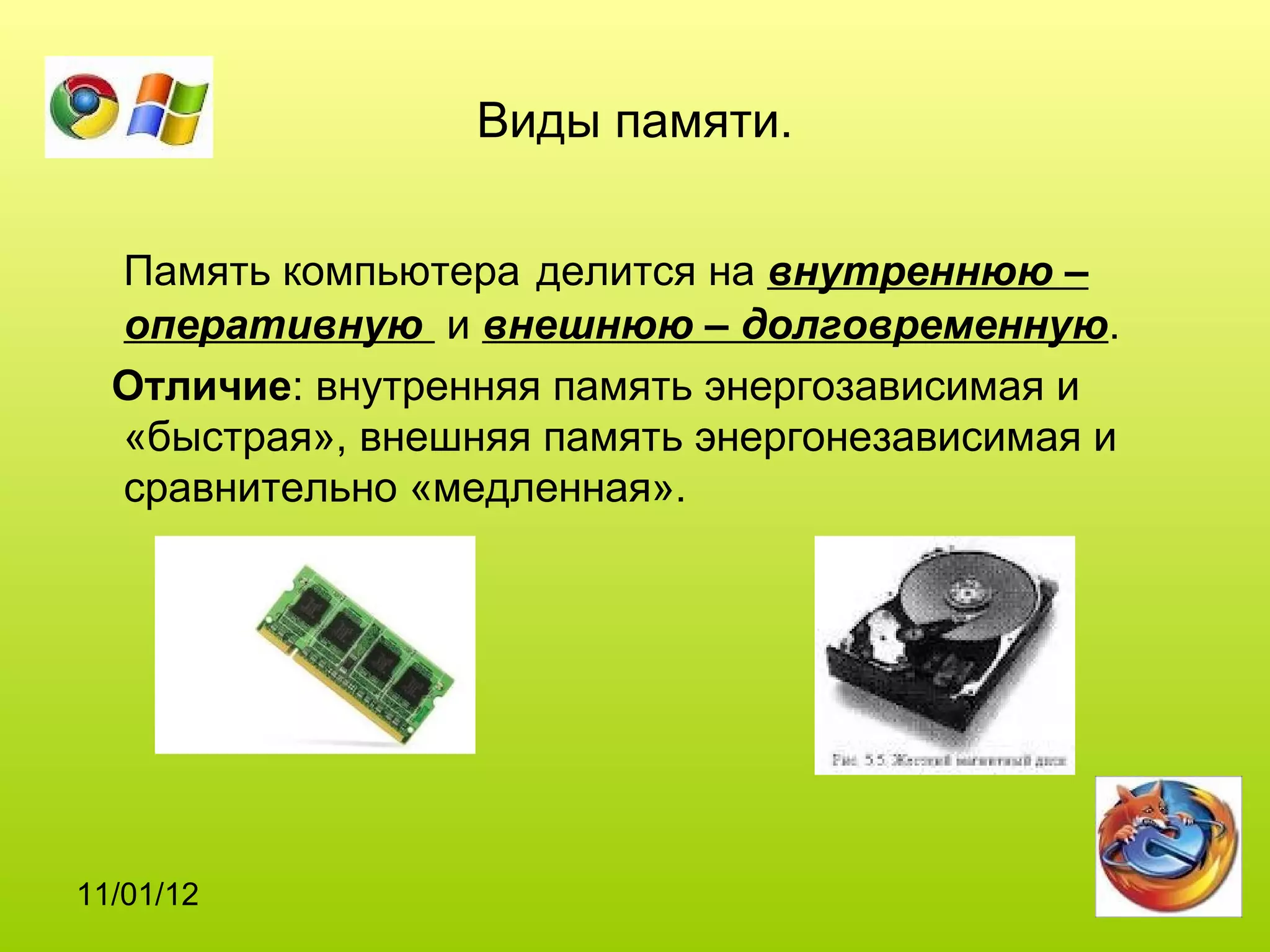 Виды памяти.

  Память компьютера делится на внутреннюю –
  оперативную и внешнюю – долговременную.
  Отличие: внутренняя память энергозависимая и
  «быстрая», внешняя память энергонезависимая и
  сравнительно «медленная».




11/01/12
 