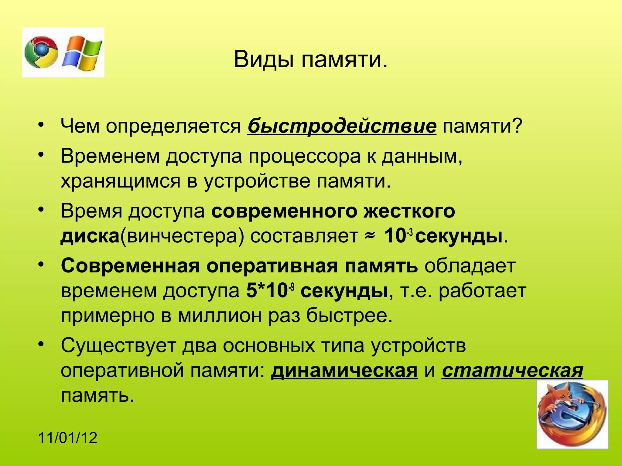 Виды памяти.

• Чем определяется быстродействие памяти?
• Временем доступа процессора к данным,
  хранящимся в устройстве памяти.
• Время доступа современного жесткого
  диска(винчестера) составляет ≈ 10-3 секунды.
• Современная оперативная память обладает
  временем доступа 5*10-9 секунды, т.е. работает
  примерно в миллион раз быстрее.
• Существует два основных типа устройств
  оперативной памяти: динамическая и статическая
  память.
11/01/12
 