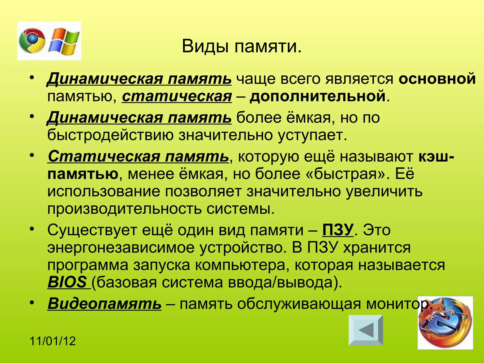 Виды памяти.
• Динамическая память чаще всего является основной
  памятью, статическая – дополнительной.
• Динамическая память более ёмкая, но по
  быстродействию значительно уступает.
• Статическая память, которую ещё называют кэш-
  памятью, менее ёмкая, но более «быстрая». Её
  использование позволяет значительно увеличить
  производительность системы.
• Существует ещё один вид памяти – ПЗУ. Это
  энергонезависимое устройство. В ПЗУ хранится
  программа запуска компьютера, которая называется
  BIOS (базовая система ввода/вывода).
• Видеопамять – память обслуживающая монитор.

11/01/12
 