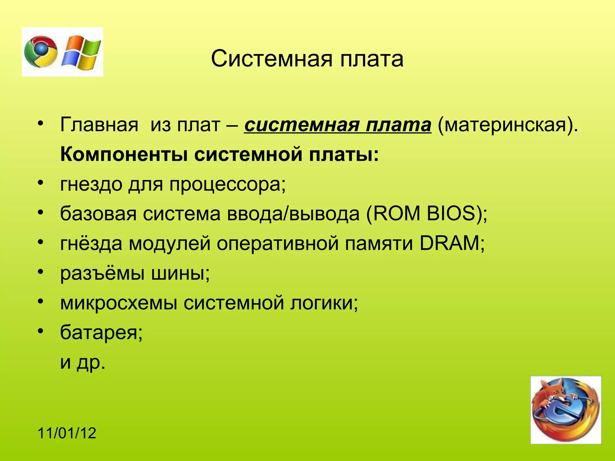 Системная плата

• Главная из плат – системная плата (материнская).
  Компоненты системной платы:
• гнездо для процессора;
• базовая система ввода/вывода (ROM BIOS);
• гнёзда модулей оперативной памяти DRAM;
• разъёмы шины;
• микросхемы системной логики;
• батарея;
  и др.


11/01/12
 