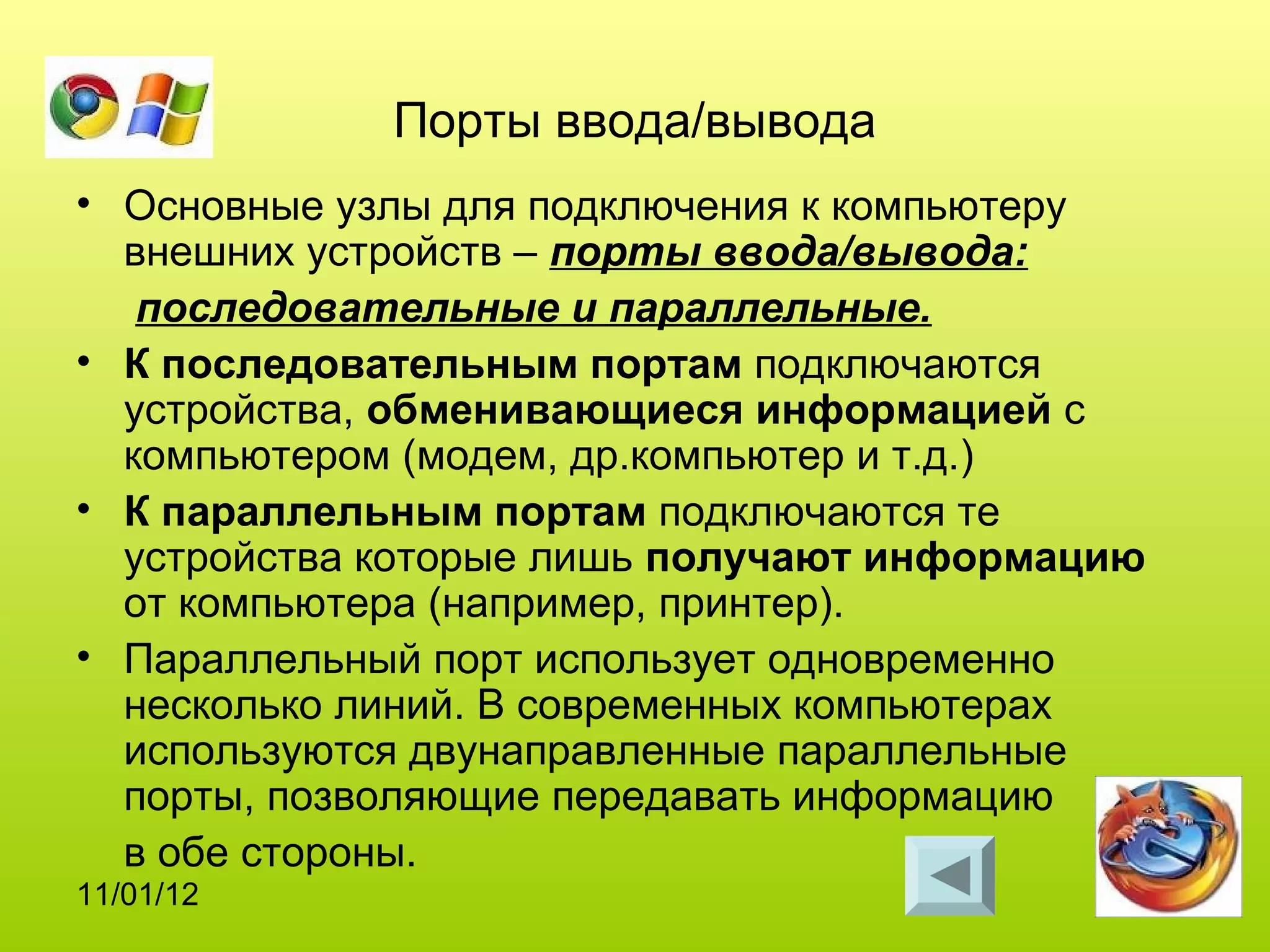 Порты ввода/вывода
• Основные узлы для подключения к компьютеру
  внешних устройств – порты ввода/вывода:
   последовательные и параллельные.
• К последовательным портам подключаются
  устройства, обменивающиеся информацией с
  компьютером (модем, др.компьютер и т.д.)
• К параллельным портам подключаются те
  устройства которые лишь получают информацию
  от компьютера (например, принтер).
• Параллельный порт использует одновременно
  несколько линий. В современных компьютерах
  используются двунаправленные параллельные
  порты, позволяющие передавать информацию
  в обе стороны.
11/01/12
 