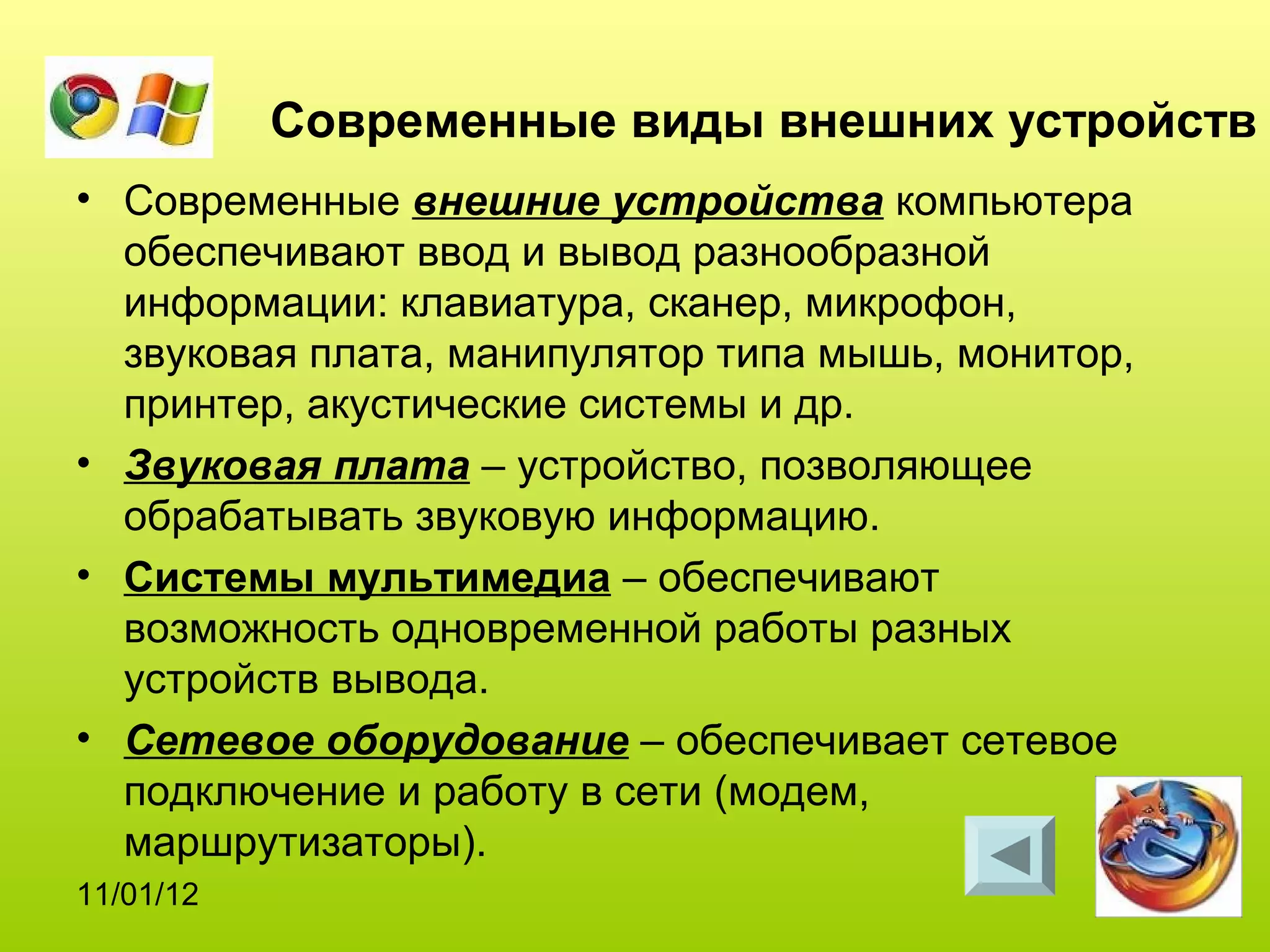 Современные виды внешних устройств
• Современные внешние устройства компьютера
  обеспечивают ввод и вывод разнообразной
  информации: клавиатура, сканер, микрофон,
  звуковая плата, манипулятор типа мышь, монитор,
  принтер, акустические системы и др.
• Звуковая плата – устройство, позволяющее
  обрабатывать звуковую информацию.
• Системы мультимедиа – обеспечивают
  возможность одновременной работы разных
  устройств вывода.
• Сетевое оборудование – обеспечивает сетевое
  подключение и работу в сети (модем,
  маршрутизаторы).
11/01/12
 