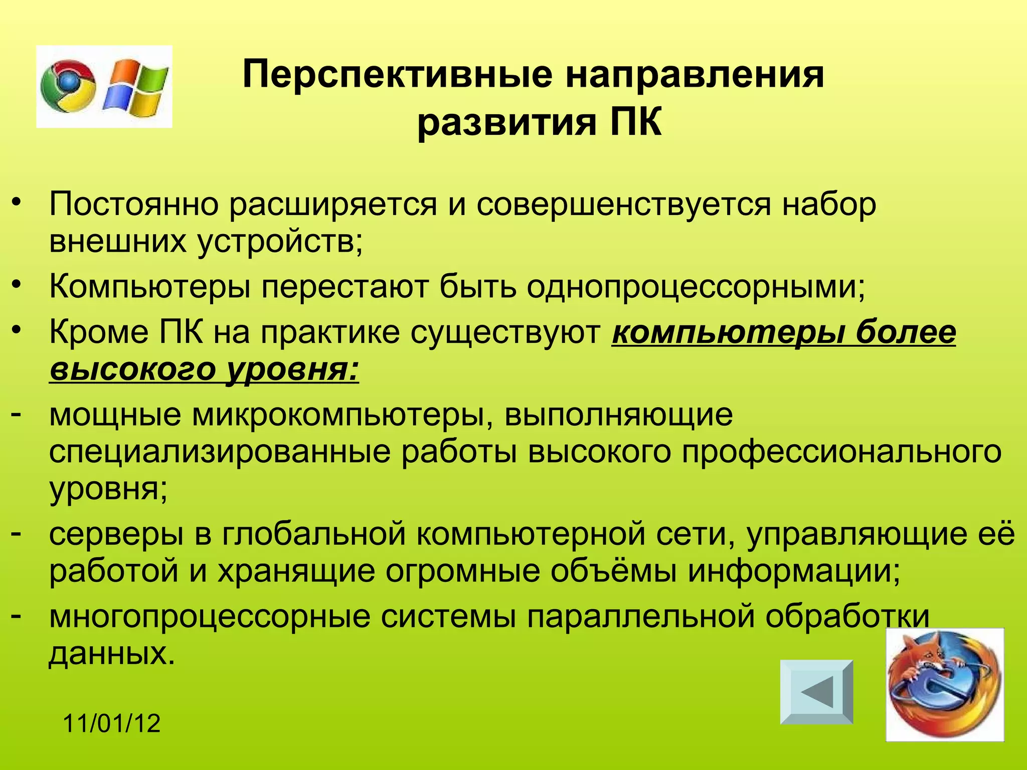 Перспективные направления
                     развития ПК
• Постоянно расширяется и совершенствуется набор
  внешних устройств;
• Компьютеры перестают быть однопроцессорными;
• Кроме ПК на практике существуют компьютеры более
  высокого уровня:
- мощные микрокомпьютеры, выполняющие
  специализированные работы высокого профессионального
  уровня;
- серверы в глобальной компьютерной сети, управляющие её
  работой и хранящие огромные объёмы информации;
- многопроцессорные системы параллельной обработки
  данных.
  11/01/12
 