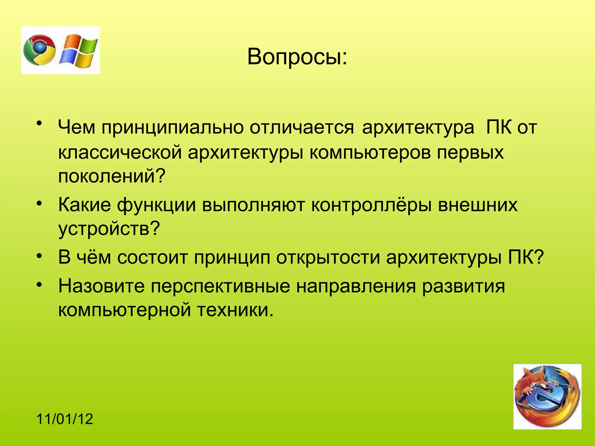 Вопросы:

• Чем принципиально отличается архитектура ПК от
  классической архитектуры компьютеров первых
  поколений?
• Какие функции выполняют контроллёры внешних
  устройств?
• В чём состоит принцип открытости архитектуры ПК?
• Назовите перспективные направления развития
  компьютерной техники.




11/01/12
 