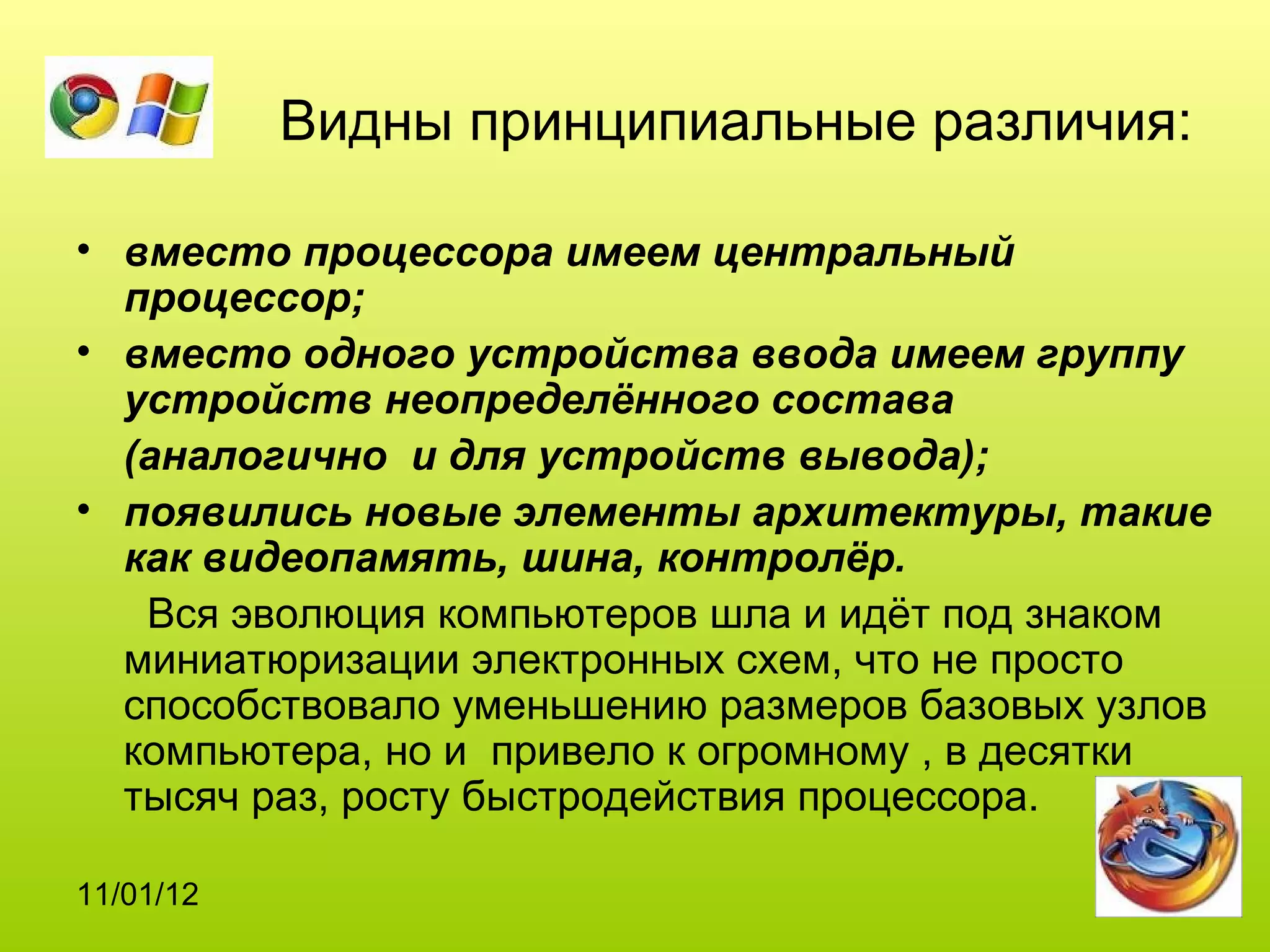 Видны принципиальные различия:

• вместо процессора имеем центральный
  процессор;
• вместо одного устройства ввода имеем группу
  устройств неопределённого состава
  (аналогично и для устройств вывода);
• появились новые элементы архитектуры, такие
  как видеопамять, шина, контролёр.
   Вся эволюция компьютеров шла и идёт под знаком
  миниатюризации электронных схем, что не просто
  способствовало уменьшению размеров базовых узлов
  компьютера, но и привело к огромному , в десятки
  тысяч раз, росту быстродействия процессора.

11/01/12
 