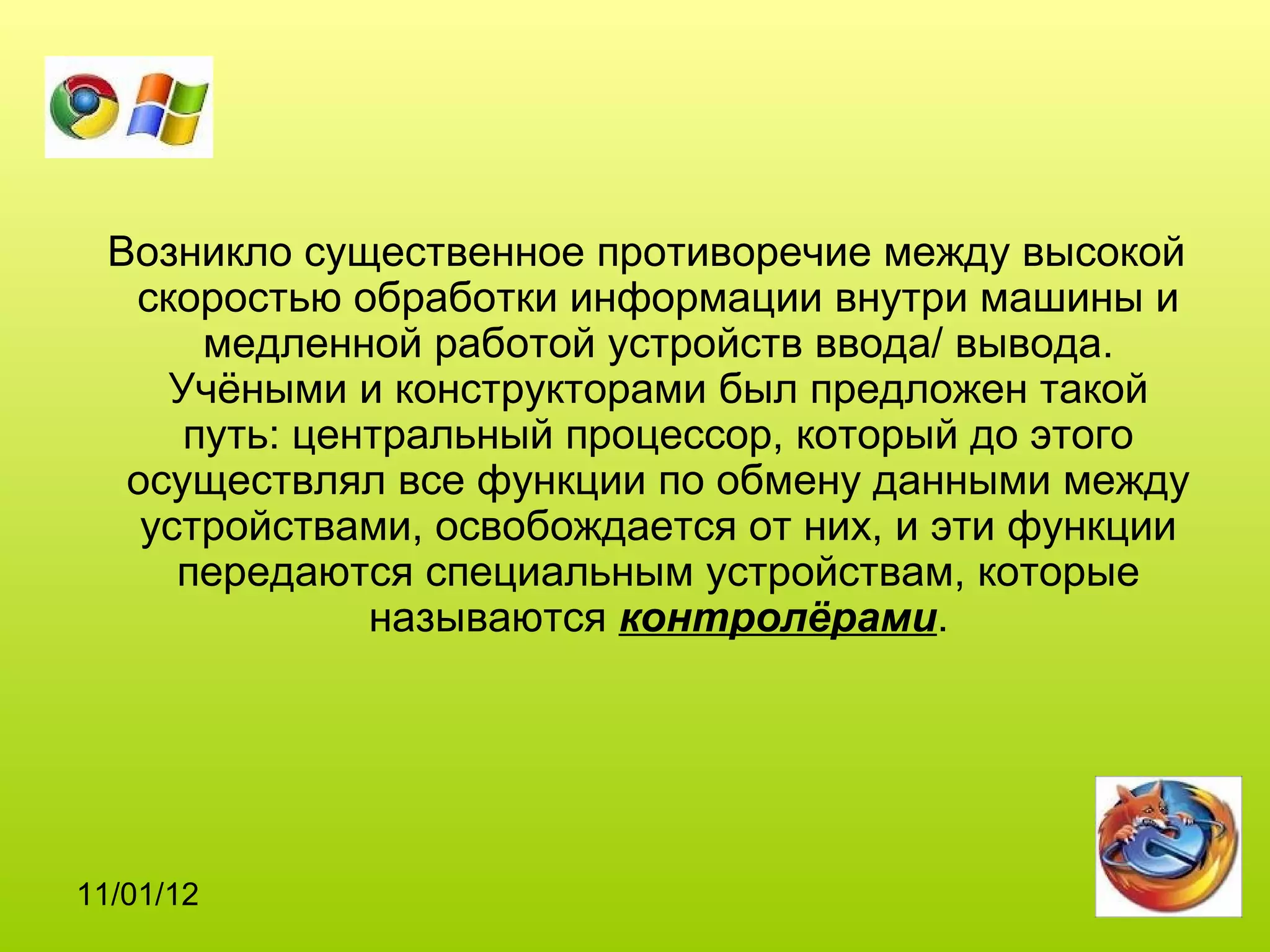 Возникло существенное противоречие между высокой
   скоростью обработки информации внутри машины и
       медленной работой устройств ввода/ вывода.
     Учёными и конструкторами был предложен такой
      путь: центральный процессор, который до этого
   осуществлял все функции по обмену данными между
    устройствами, освобождается от них, и эти функции
      передаются специальным устройствам, которые
               называются контролёрами.




11/01/12
 
