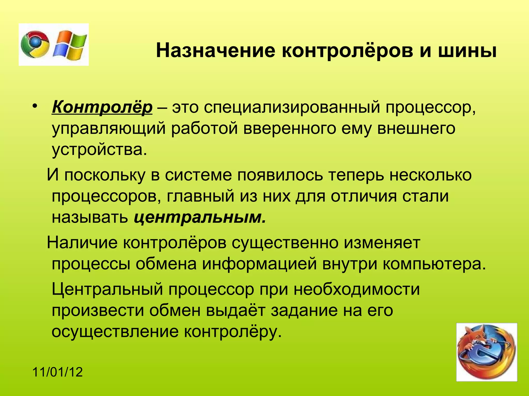 Назначение контролёров и шины

• Контролёр – это специализированный процессор,
  управляющий работой вверенного ему внешнего
  устройства.
  И поскольку в системе появилось теперь несколько
  процессоров, главный из них для отличия стали
  называть центральным.
  Наличие контролёров существенно изменяет
  процессы обмена информацией внутри компьютера.
  Центральный процессор при необходимости
  произвести обмен выдаёт задание на его
  осуществление контролёру.

11/01/12
 