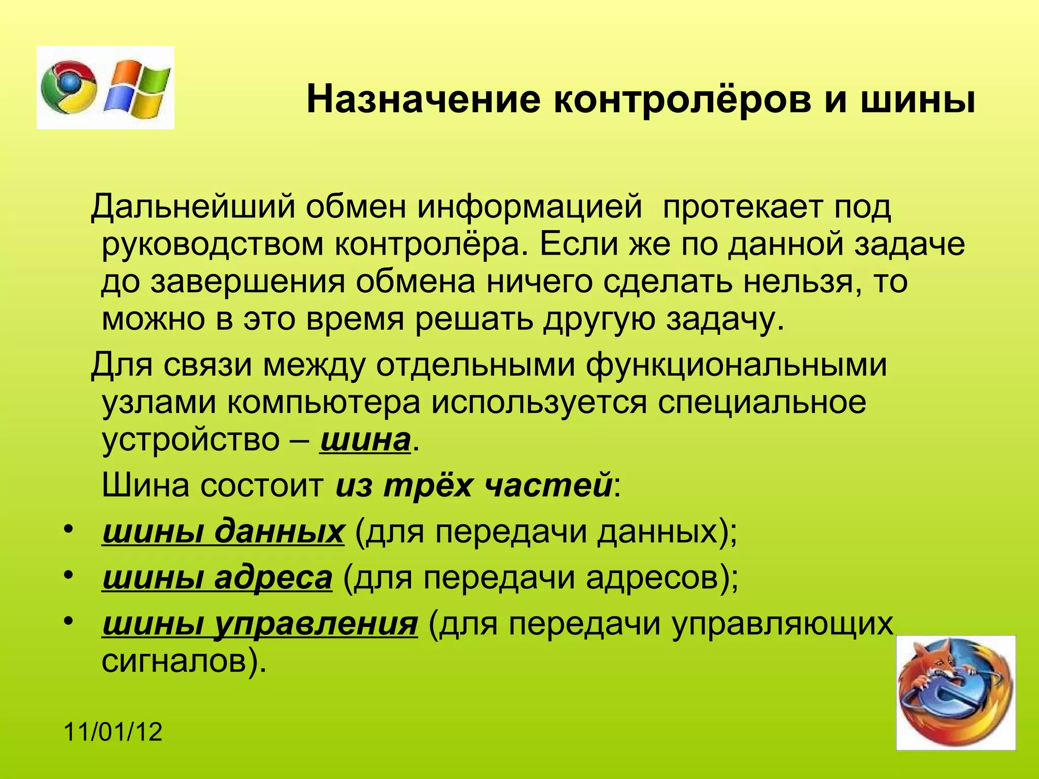 Назначение контролёров и шины

  Дальнейший обмен информацией протекает под
  руководством контролёра. Если же по данной задаче
  до завершения обмена ничего сделать нельзя, то
  можно в это время решать другую задачу.
  Для связи между отдельными функциональными
  узлами компьютера используется специальное
  устройство – шина.
  Шина состоит из трёх частей:
• шины данных (для передачи данных);
• шины адреса (для передачи адресов);
• шины управления (для передачи управляющих
  сигналов).
11/01/12
 