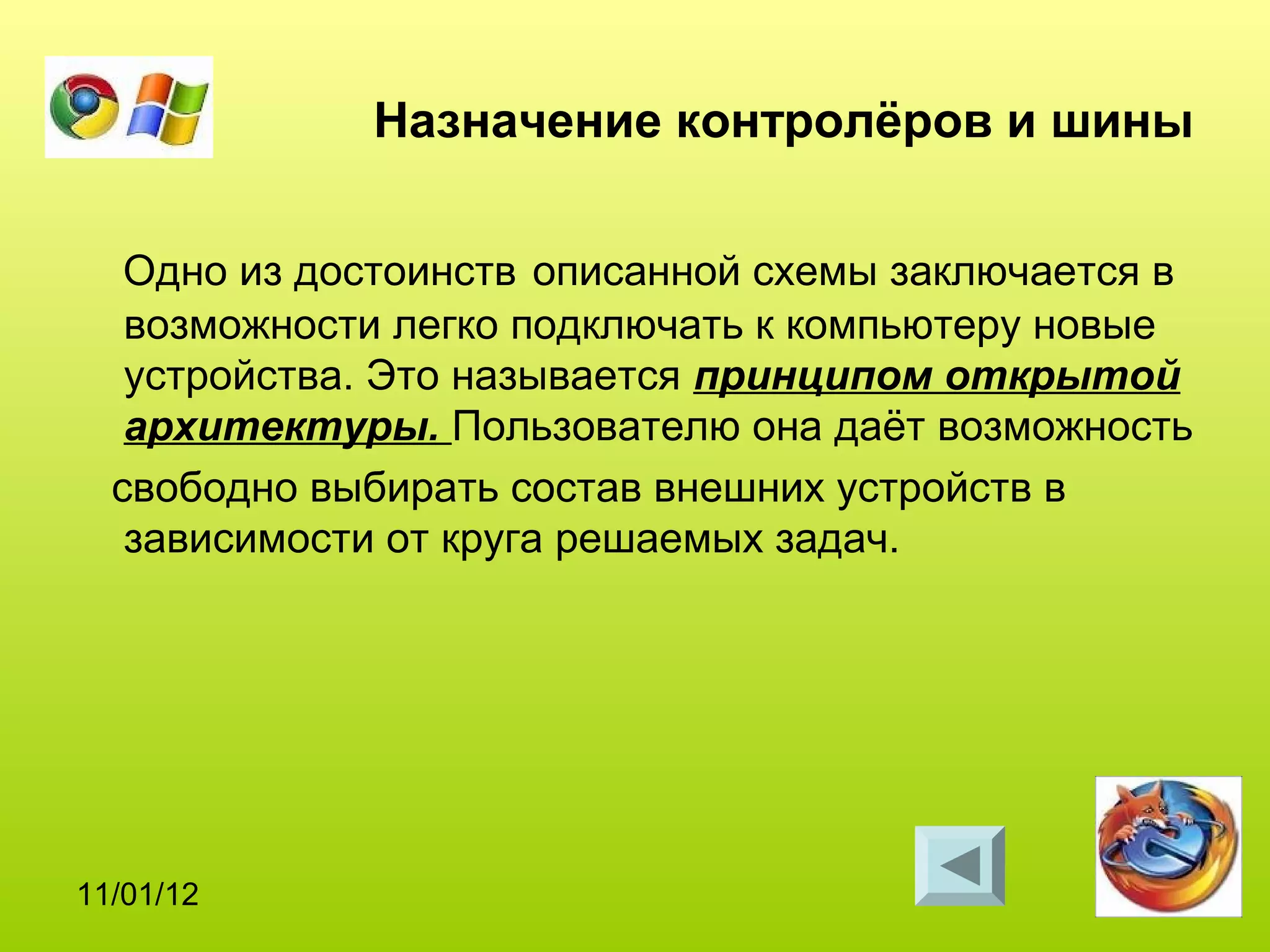 Назначение контролёров и шины

   Одно из достоинств описанной схемы заключается в
   возможности легко подключать к компьютеру новые
   устройства. Это называется принципом открытой
   архитектуры. Пользователю она даёт возможность
  свободно выбирать состав внешних устройств в
   зависимости от круга решаемых задач.




11/01/12
 
