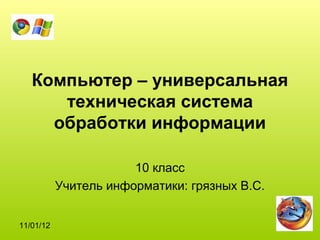 Компьютер – универсальная
      техническая система
     обработки информации

                       10 класс
           Учитель информатики: грязных В.С.


11/01/12
 