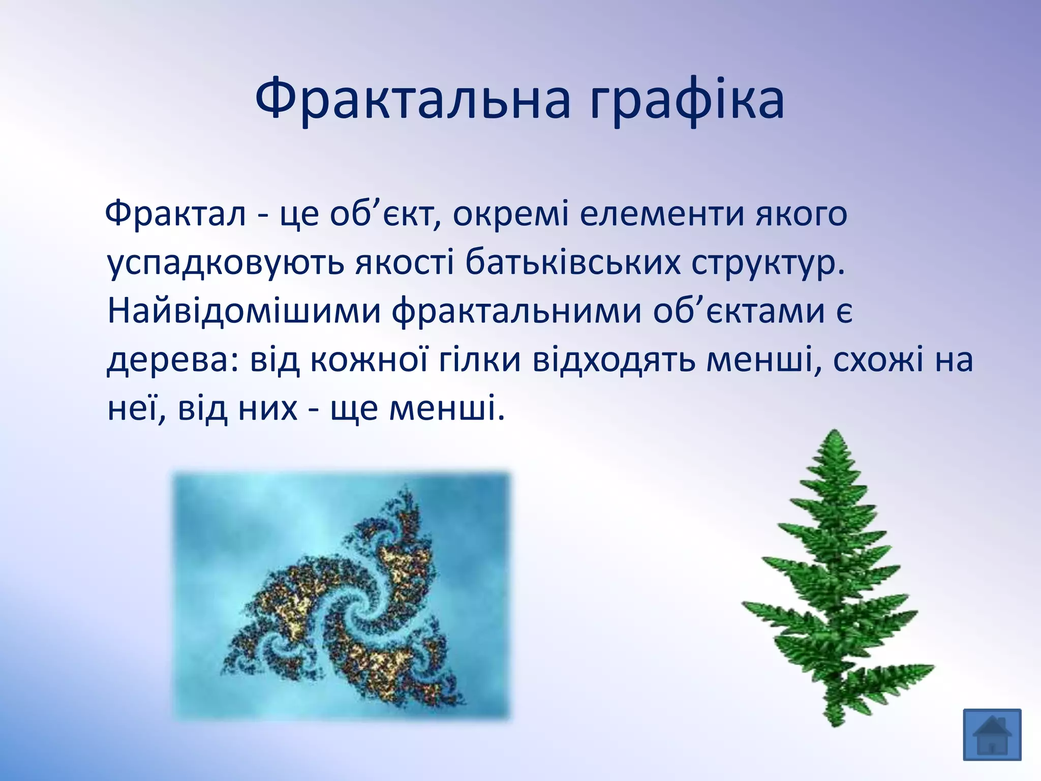 Фрактальна графіка
Фрактал - це об’єкт, окремі елементи якого
успадковують якості батьківських структур.
Найвідомішими фрактальними об’єктами є
дерева: від кожної гілки відходять менші, схожі на
неї, від них - ще менші.
 