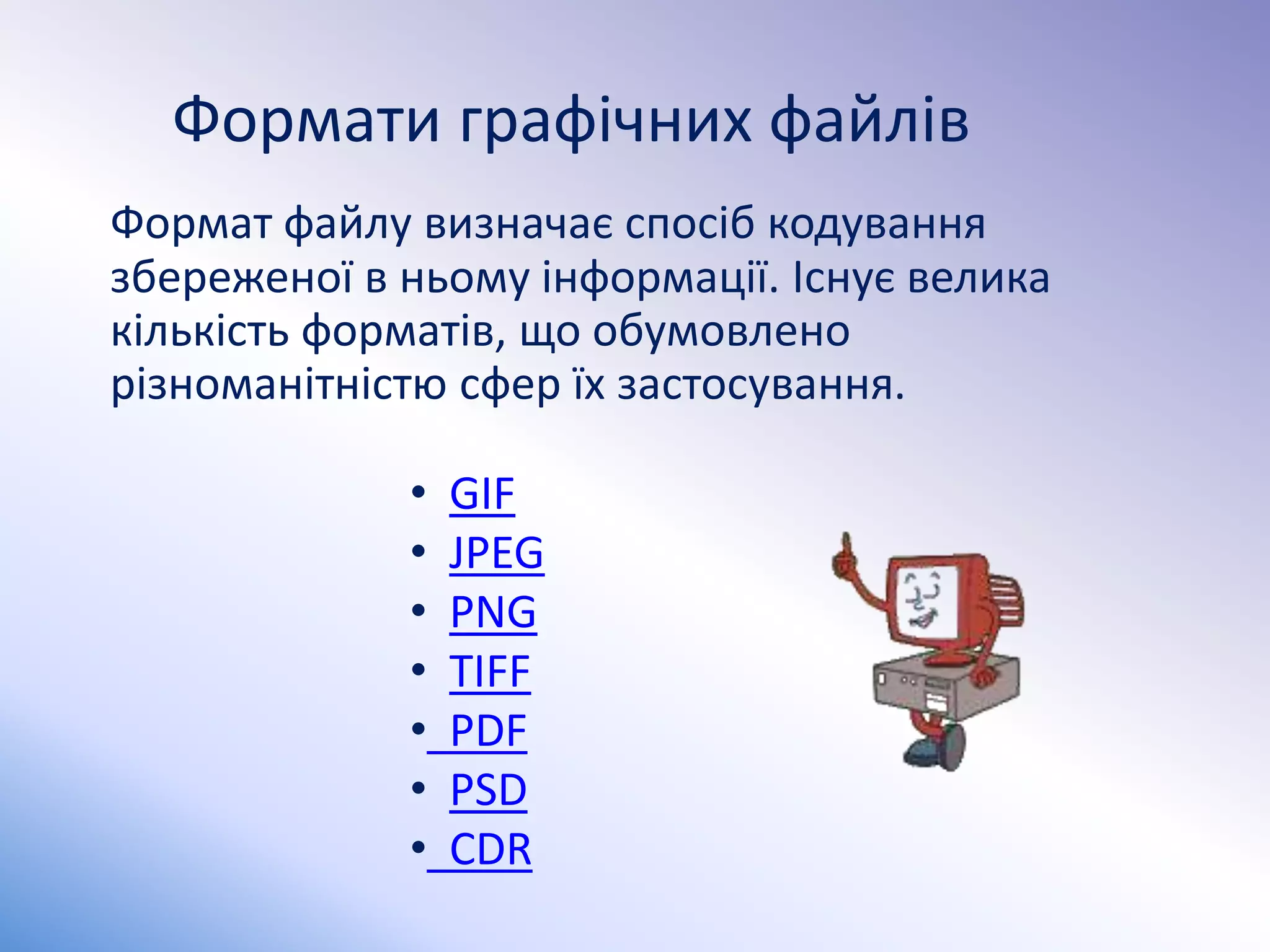 Формати графічних файлів
Формат файлу визначає спосіб кодування
збереженої в ньому інформації. Існує велика
кількість форматів, що обумовлено
різноманітністю сфер їх застосування.
• GIF
• JPEG
• PNG
• TIFF
• PDF
• PSD
• CDR
 