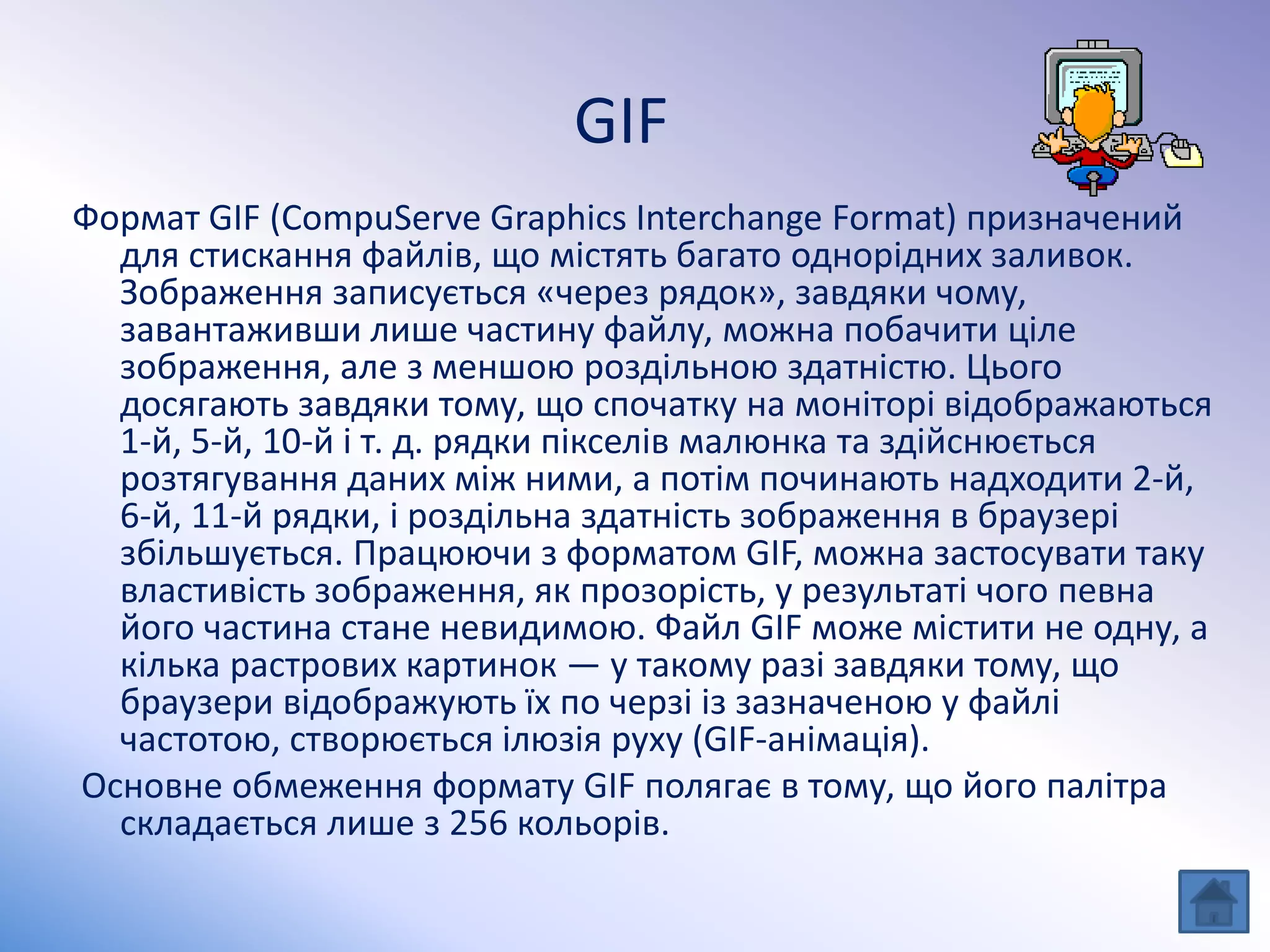 GIF
Формат GIF (CompuServe Graphics Interchange Format) призначений
для стискання файлів, що містять багато однорідних заливок.
Зображення записується «через рядок», завдяки чому,
завантаживши лише частину файлу, можна побачити ціле
зображення, але з меншою роздільною здатністю. Цього
досягають завдяки тому, що спочатку на моніторі відображаються
1-й, 5-й, 10-й і т. д. рядки пікселів малюнка та здійснюється
розтягування даних між ними, а потім починають надходити 2-й,
6-й, 11-й рядки, і роздільна здатність зображення в браузері
збільшується. Працюючи з форматом GIF, можна застосувати таку
властивість зображення, як прозорість, у результаті чого певна
його частина стане невидимою. Файл GIF може містити не одну, а
кілька растрових картинок — у такому разі завдяки тому, що
браузери відображують їх по черзі із зазначеною у файлі
частотою, створюється ілюзія руху (GIF-анімація).
Основне обмеження формату GIF полягає в тому, що його палітра
складається лише з 256 кольорів.
 