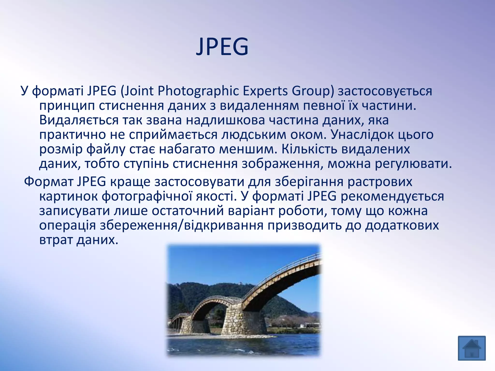 JPEG
У форматі JPEG (Joint Photographic Experts Group) застосовується
принцип стиснення даних з видаленням певної їх частини.
Видаляється так звана надлишкова частина даних, яка
практично не сприймається людським оком. Унаслідок цього
розмір файлу стає набагато меншим. Кількість видалених
даних, тобто ступінь стиснення зображення, можна регулювати.
Формат JPEG краще застосовувати для зберігання растрових
картинок фотографічної якості. У форматі JPEG рекомендується
записувати лише остаточний варіант роботи, тому що кожна
операція збереження/відкривання призводить до додаткових
втрат даних.
 