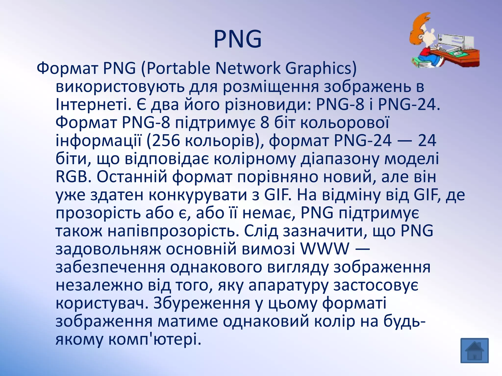 PNG
Формат PNG (Portable Network Graphics)
використовують для розміщення зображень в
Інтернеті. Є два його різновиди: PNG-8 і PNG-24.
Формат PNG-8 підтримує 8 біт кольорової
інформації (256 кольорів), формат PNG-24 — 24
біти, що відповідає колірному діапазону моделі
RGB. Останній формат порівняно новий, але він
уже здатен конкурувати з GIF. На відміну від GIF, де
прозорість або є, або її немає, PNG підтримує
також напівпрозорість. Слід зазначити, що PNG
задовольняж основній вимозі WWW —
забезпечення однакового вигляду зображення
незалежно від того, яку апаратуру застосовує
користувач. Збуреження у цьому форматі
зображення матиме однаковий колір на будь-
якому комп'ютері.
 