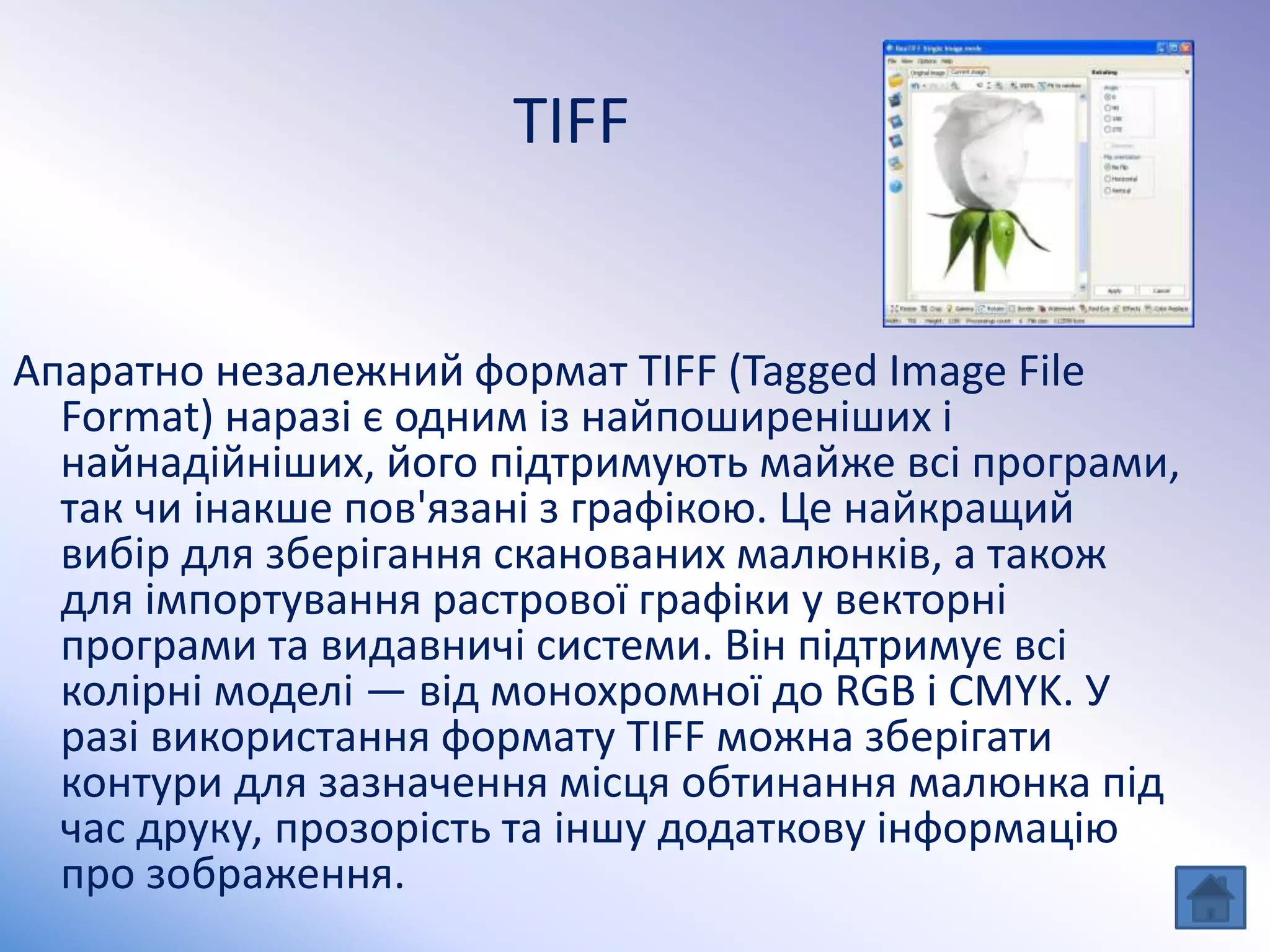 TIFF
Апаратно незалежний формат TIFF (Tagged Image File
Format) наразі є одним із найпоширеніших і
найнадійніших, його підтримують майже всі програми,
так чи інакше пов'язані з графікою. Це найкращий
вибір для зберігання сканованих малюнків, а також
для імпортування растрової графіки у векторні
програми та видавничі системи. Він підтримує всі
колірні моделі — від монохромної до RGB і CMYK. У
разі використання формату TIFF можна зберігати
контури для зазначення місця обтинання малюнка під
час друку, прозорість та іншу додаткову інформацію
про зображення.
 
