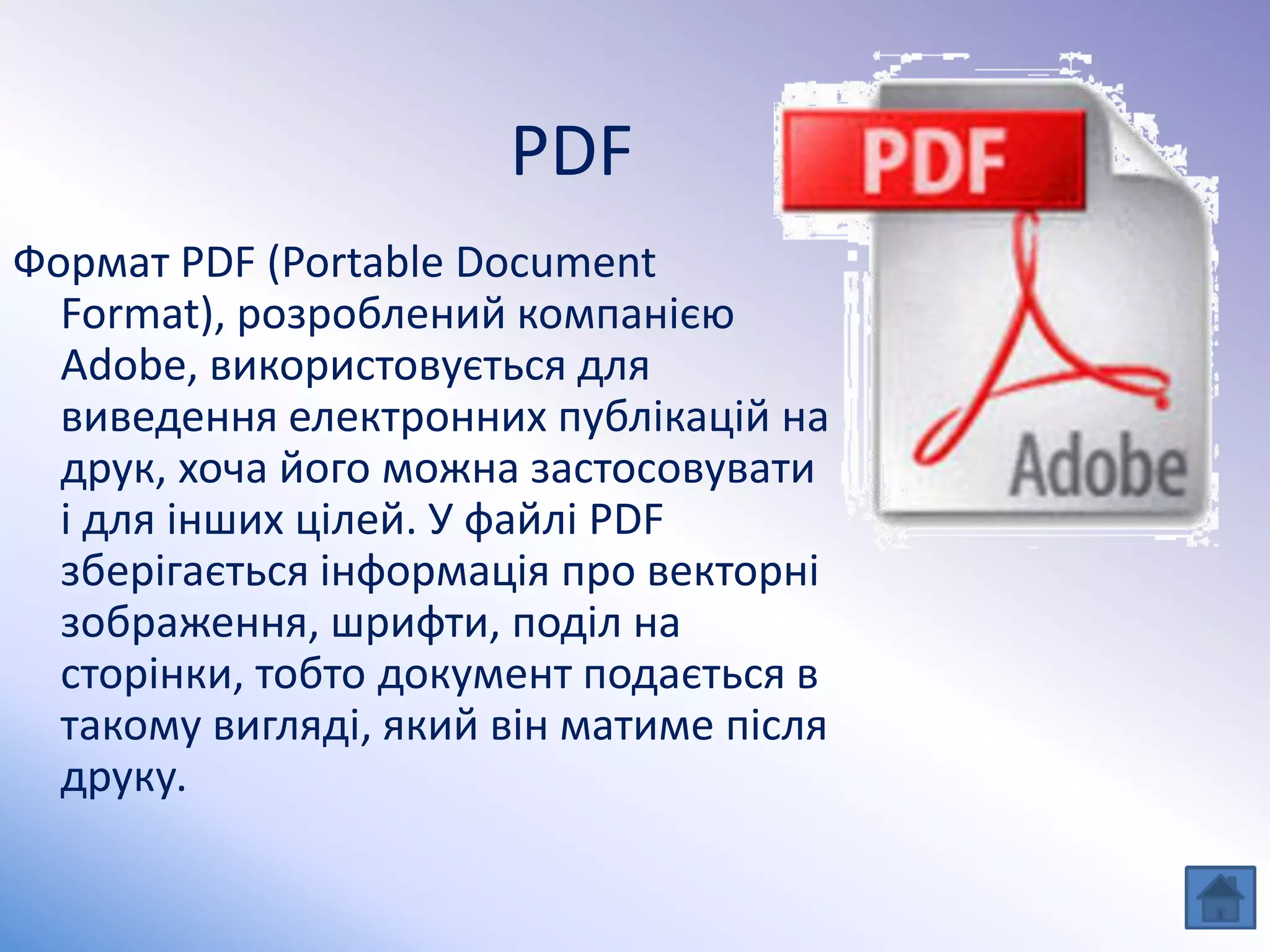 PDF
Формат PDF (Portable Document
Format), розроблений компанією
Adobe, використовується для
виведення електронних публікацій на
друк, хоча його можна застосовувати
і для інших цілей. У файлі PDF
зберігається інформація про векторні
зображення, шрифти, поділ на
сторінки, тобто документ подається в
такому вигляді, який він матиме після
друку.
 