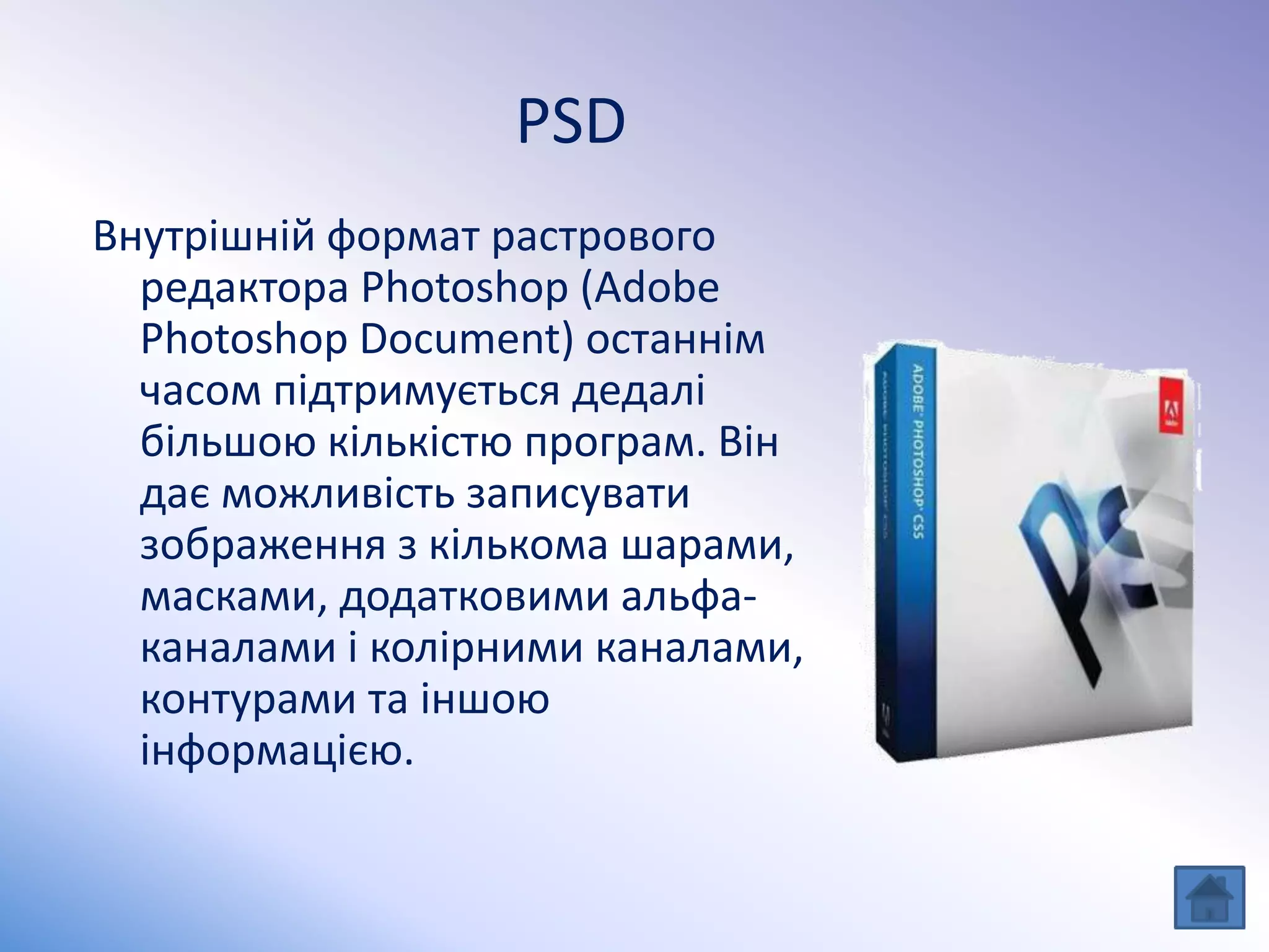 PSD
Внутрішній формат растрового
редактора Photoshop (Adobe
Photoshop Document) останнім
часом підтримується дедалі
більшою кількістю програм. Він
дає можливість записувати
зображення з кількома шарами,
масками, додатковими альфа-
каналами і колірними каналами,
контурами та іншою
інформацією.
 
