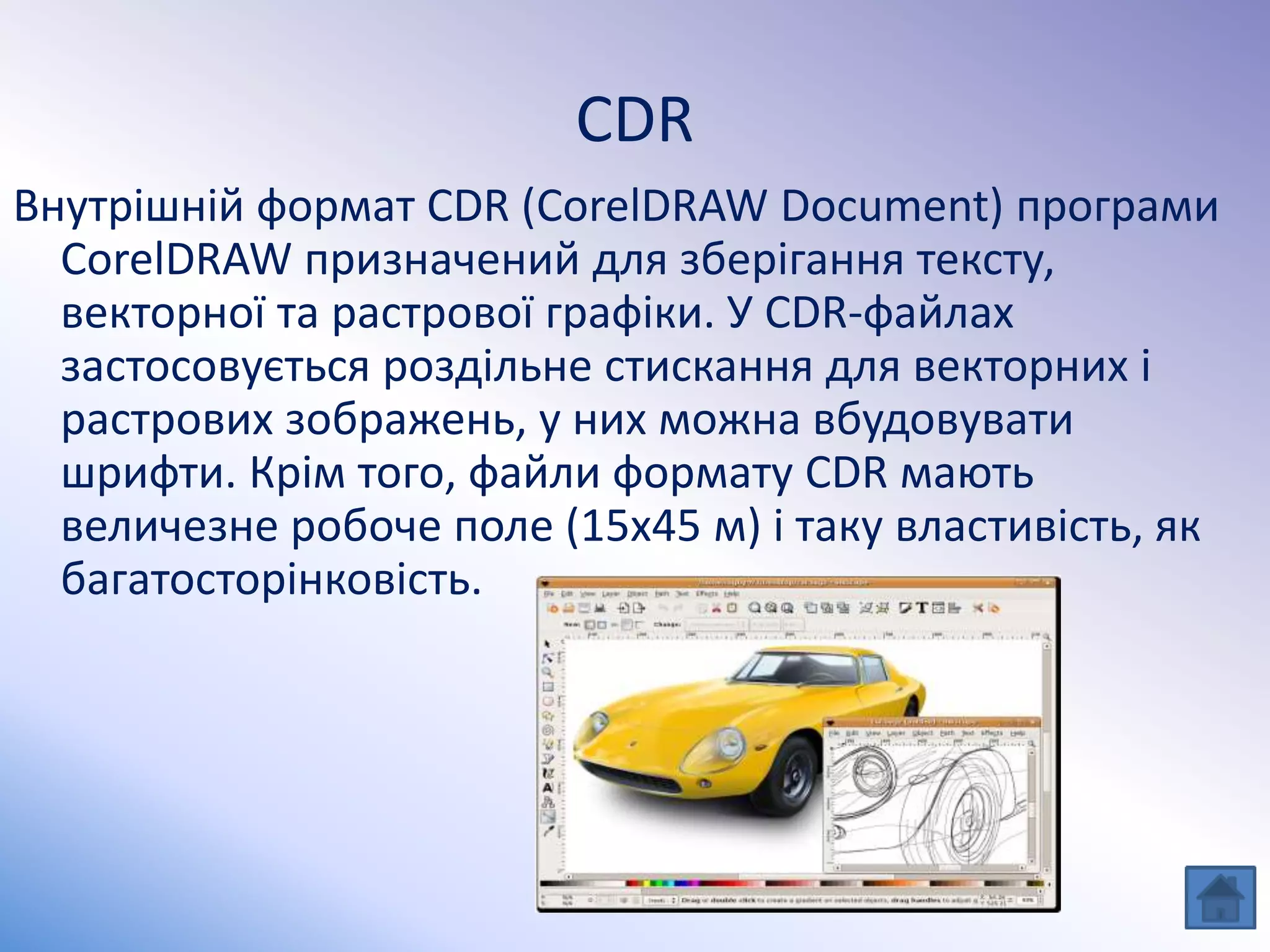CDR
Внутрішній формат CDR (CorelDRAW Document) програми
CorelDRAW призначений для зберігання тексту,
векторної та растрової графіки. У CDR-файлах
застосовується роздільне стискання для векторних і
растрових зображень, у них можна вбудовувати
шрифти. Крім того, файли формату CDR мають
величезне робоче поле (15x45 м) і таку властивість, як
багатосторінковість.
 