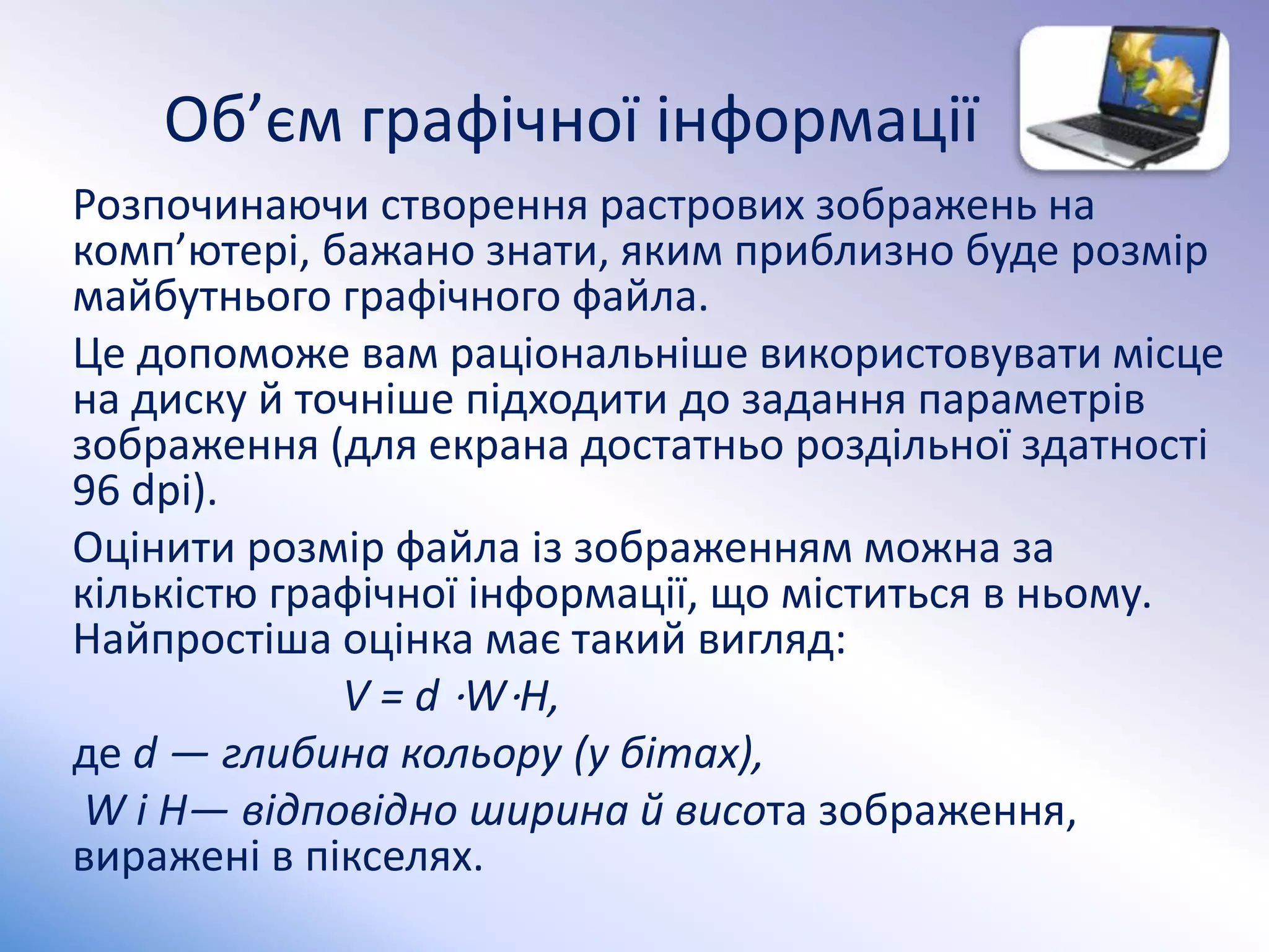 Об’єм графiчної iнформацiї
Розпочинаючи створення растрових зображень на
комп’ютерi, бажано знати, яким приблизно буде розмiр
майбутнього графiчного файла.
Це допоможе вам рацiональнiше використовувати мiсце
на диску й точнiше пiдходити до задання параметрiв
зображення (для екрана достатньо роздiльної здатностi
96 dpi).
Оцiнити розмiр файла iз зображенням можна за
кiлькiстю графiчної iнформацiї, що мiститься в ньому.
Найпростiша оцiнка має такий вигляд:
V = d ⋅W⋅H,
де d — глибина кольору (у бiтах),
W i H— вiдповiдно ширина й висота зображення,
вираженi в пiкселях.
 
