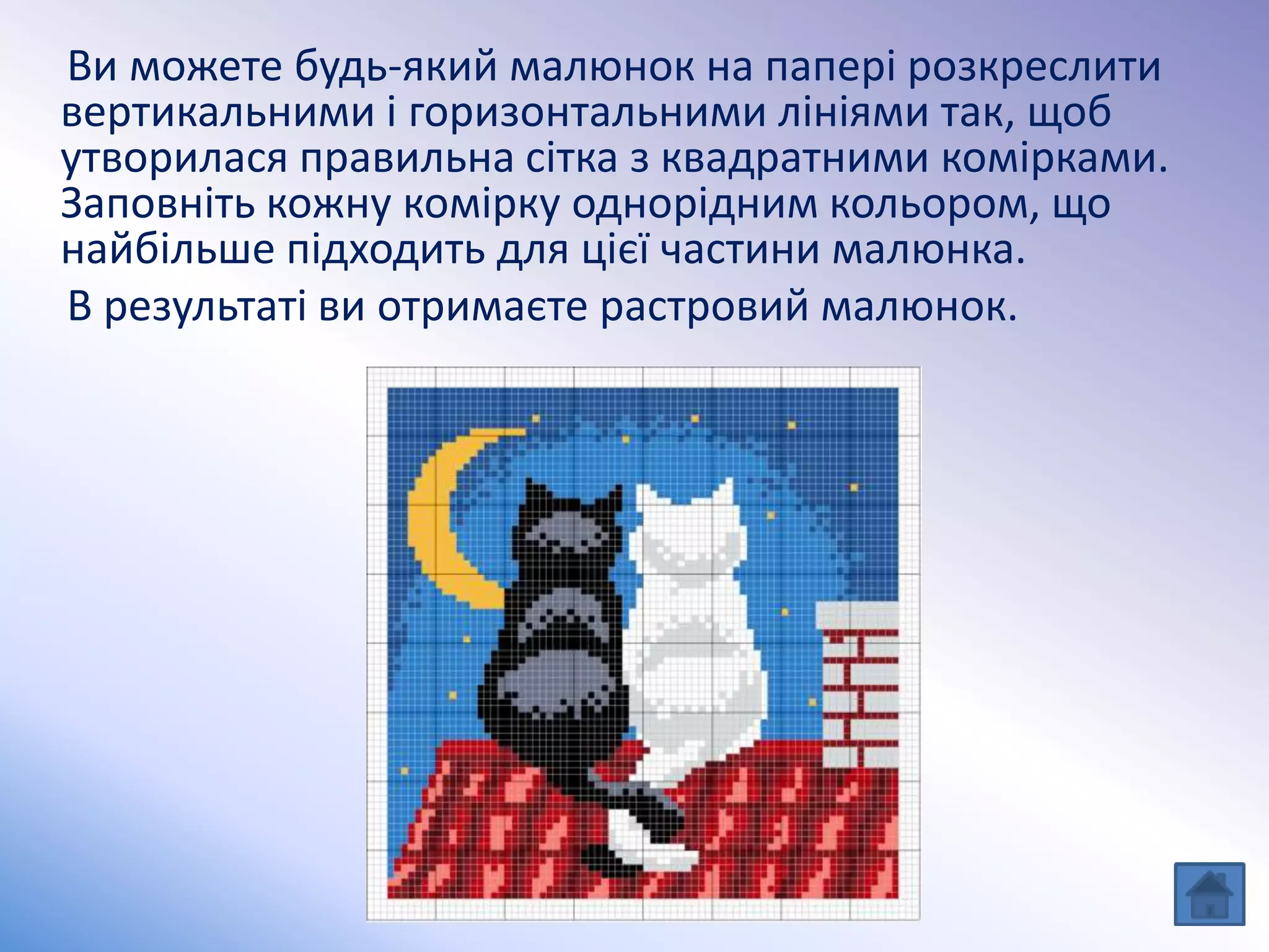 Ви можете будь-який малюнок на папері розкреслити
вертикальними і горизонтальними лініями так, щоб
утворилася правильна сітка з квадратними комірками.
Заповніть кожну комірку однорідним кольором, що
найбільше підходить для цієї частини малюнка.
В результаті ви отримаєте растровий малюнок.
 