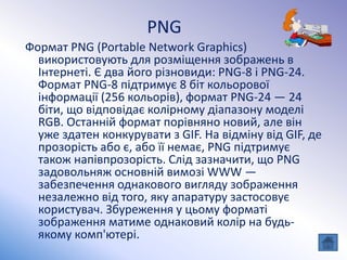PNG
Формат PNG (Portable Network Graphics)
використовують для розміщення зображень в
Інтернеті. Є два його різновиди: PNG-8 і PNG-24.
Формат PNG-8 підтримує 8 біт кольорової
інформації (256 кольорів), формат PNG-24 — 24
біти, що відповідає колірному діапазону моделі
RGB. Останній формат порівняно новий, але він
уже здатен конкурувати з GIF. На відміну від GIF, де
прозорість або є, або її немає, PNG підтримує
також напівпрозорість. Слід зазначити, що PNG
задовольняж основній вимозі WWW —
забезпечення однакового вигляду зображення
незалежно від того, яку апаратуру застосовує
користувач. Збуреження у цьому форматі
зображення матиме однаковий колір на будь-
якому комп'ютері.
 