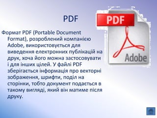 PDF
Формат PDF (Portable Document
Format), розроблений компанією
Adobe, використовується для
виведення електронних публікацій на
друк, хоча його можна застосовувати
і для інших цілей. У файлі PDF
зберігається інформація про векторні
зображення, шрифти, поділ на
сторінки, тобто документ подається в
такому вигляді, який він матиме після
друку.
 