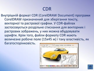 CDR
Внутрішній формат CDR (CorelDRAW Document) програми
CorelDRAW призначений для зберігання тексту,
векторної та растрової графіки. У CDR-файлах
застосовується роздільне стискання для векторних і
растрових зображень, у них можна вбудовувати
шрифти. Крім того, файли формату CDR мають
величезне робоче поле (15x45 м) і таку властивість, як
багатосторінковість.
 