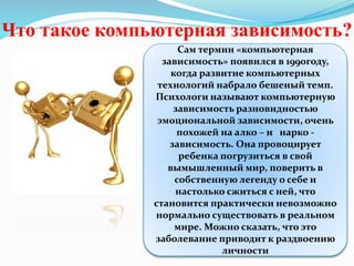 Что такое компьютерная зависимость?
Сам термин «компьютерная
зависимость» появился в 1990году,
когда развитие компьютерных
технологий набрало бешеный темп.
Психологи называют компьютерную
зависимость разновидностью
эмоциональной зависимости, очень
похожей на алко – и нарко -
зависимость. Она провоцирует
ребенка погрузиться в свой
вымышленный мир, поверить в
собственную легенду о себе и
настолько сжиться с ней, что
становится практически невозможно
нормально существовать в реальном
мире. Можно сказать, что это
заболевание приводит к раздвоению
личности
 