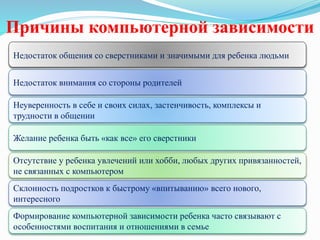 Причины компьютерной зависимости
Недостаток общения со сверстниками и значимыми для ребенка людьми
Недостаток внимания со стороны родителей
Неуверенность в себе и своих силах, застенчивость, комплексы и
трудности в общении
Желание ребенка быть «как все» его сверстники
Отсутствие у ребенка увлечений или хобби, любых других привязанностей,
не связанных с компьютером
Склонность подростков к быстрому «впитыванию» всего нового,
интересного
Формирование компьютерной зависимости ребенка часто связывают с
особенностями воспитания и отношениями в семье
 