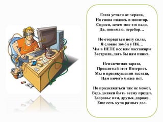 Глаза устали от экрана,
Но снова пялюсь в монитор.
Спроси, зачем мне это надо,
Да, понимаю, перебор…
Но оторваться нету силы,
Я словно зомби у ПК…
Мы в НЕТЕ все как пассажиры
Застряли, дать бы нам пинка.
Неизлечимая зараза,
Проклятый этот Интернет.
Мы в предвкушении экстаза,
Нам ничего милее нет.
Но продолжаться так не может,
Ведь должен быть всему предел.
Здоровье нам, друзья, дороже,
Еще есть куча разных дел.
 