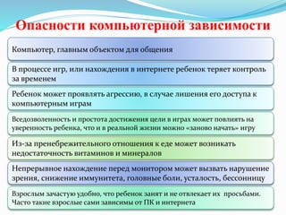 Опасности компьютерной зависимости
Компьютер, главным объектом для общения
В процессе игр, или нахождения в интернете ребенок теряет контроль
за временем
Ребенок может проявлять агрессию, в случае лишения его доступа к
компьютерным играм
Вседозволенность и простота достижения цели в играх может повлиять на
уверенность ребенка, что и в реальной жизни можно «заново начать» игру
Из-за пренебрежительного отношения к еде может возникать
недостаточность витаминов и минералов
Непрерывное нахождение перед монитором может вызвать нарушение
зрения, снижение иммунитета, головные боли, усталость, бессонницу
Взрослым зачастую удобно, что ребенок занят и не отвлекает их просьбами.
Часто такие взрослые сами зависимы от ПК и интернета
 