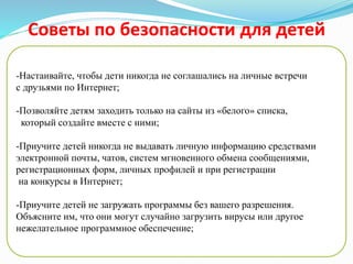 Советы по безопасности для детей
-Создайте список домашних правил посещения Интернет при
участии детей и требуйте его выполнения;
-Установите временное ограничение на Интернет для детей,
следите за его соблюдением;
-Покажите ребенку, что вы наблюдаете за ним не потому что
вам это хочется, а потому что вы беспокоитесь о его
безопасности и всегда готовы ему помочь;
- Не забывайте беседовать с детьми об их друзьях в Интернет;
-Настаивайте, чтобы дети никогда не соглашались на личные встречи
с друзьями по Интернет;
-Позволяйте детям заходить только на сайты из «белого» списка,
который создайте вместе с ними;
-Приучите детей никогда не выдавать личную информацию средствами
электронной почты, чатов, систем мгновенного обмена сообщениями,
регистрационных форм, личных профилей и при регистрации
на конкурсы в Интернет;
-Приучите детей не загружать программы без вашего разрешения.
Объясните им, что они могут случайно загрузить вирусы или другое
нежелательное программное обеспечение;
 
