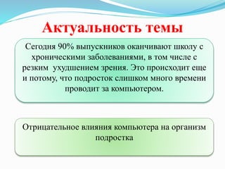 Актуальность темы
Сегодня 90% выпускников оканчивают школу с
хроническими заболеваниями, в том числе с
резким ухудшением зрения. Это происходит еще
и потому, что подросток слишком много времени
проводит за компьютером.
Отрицательное влияния компьютера на организм
подростка
 