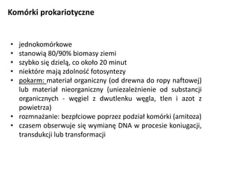 Komórki prokariotyczne
• jednokomórkowe
• stanowią 80/90% biomasy ziemi
• szybko się dzielą, co około 20 minut
• niektóre mają zdolność fotosyntezy
• pokarm: materiał organiczny (od drewna do ropy naftowej)
lub materiał nieorganiczny (uniezależnienie od substancji
organicznych - węgiel z dwutlenku węgla, tlen i azot z
powietrza)
• rozmnażanie: bezpłciowe poprzez podział komórki (amitoza)
• czasem obserwuje się wymianę DNA w procesie koniugacji,
transdukcji lub transformacji
 