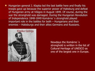 Hungarian general J. Klapka led the last battle here and finally his troops gave up because the superior power of Habsburg and defeat of Hungarian army at Világos in August 1849. Of course, during the war the stronghold was damaged. During the Hungarian Revolution of Independence 1848-1849 Komárno´s stronghold played  important role in the battles for both – Hungarians and their enemies – Habsburgs and their allies Germans and Russians. Klapka György Nowdays the Komárno´s stronghold is written in the list of Cultural Heritage of UNESCO as one of the largest one in Europe. 