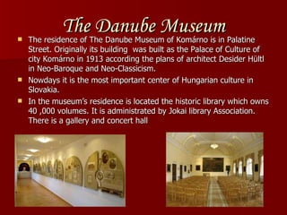 The Danube Museum The residence of The Danube Museum of Komárno is in Palatine Street. Originally its building  was built as the Palace of Culture of city Komárno in 1913 according the plans of architect Desider Hültl in Neo-Baroque and Neo-Classicism. Nowdays it is the most important center of Hungarian culture in Slovakia. In the museum’s residence is located the historic library which owns 40 ,000 volumes. It is administrated by Jokai library Association. There is a gallery and concert hall   
