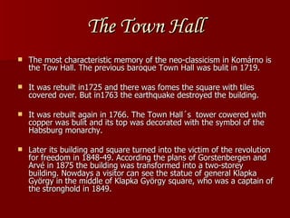 The Town Hall The most characteristic memory of the neo-classicism in Komárno is the Tow Hall. The previous baroque Town Hall was bulit in 1719.  It was rebuilt in1725 and there was fomes the square with tiles covered over. But in1763 the earthquake destroyed the building.  It was rebuilt again in 1766. The Town Hall´s  tower cowered with copper was bulit and its top was decorated with the symbol of the Habsburg monarchy.  Later its building and square turned into the victim of the revolution for freedom in 1848-49. According the plans of Gorstenbergen and Arvé in 1875 the building was transformed into a two-storey building. Nowdays a visitor can see the statue of general Klapka György in the middle of Klapka György square, who was a captain of the stronghold in 1849. 